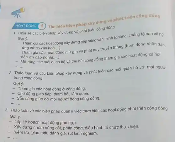 HOAT ĐONG (1)Tìm hiểu biện pháp xây dựng và phát triển cộng đóng
1. Chia sẻ các biện pháp xây dựng và phát triển cộng đồng
Goi ý:
- Tham gia các hoạt động xây dựng nếp sống vǎn minh (phòng, chống tệ nạn xã hội,
ứng xử có vǎn hoá,...). __
- Tham gia các hoạt động giữ gìn và phát huy truyền thống (hoạt động nhân đạo,
đèn ơn đáp nghĩa....) __
Mở rộng các mối a
quan hệ và thu hút cộng đồng tham gia các hoạt động xã hội.
__
2. Thảo luận về các biện pháp xây dựng và phát triển các mối quan hệ với mọi người
trong cộng đồng
Gợi ý:
- Tham gia các hoạt động ở cộng đồng.
- Chủ động giao tiếp thǎm hỏi, làm quen.
- Sẵn sảng giúp đỡ mọi người trong cộng đồng.
__
3. Thảo luận về các biện pháp quản lí việc thực hiện các hoạt động phát triển cộng đồng
Gợi ý:
- Lập kế hoạch hoạt động phù hợp.
- Máy dựng nhóm nòng cốt, phân công, điều hành tổ chức thực hiện.
- Kiểm tra, giám sát.đánh giá, rút kinh nghiệm.
__