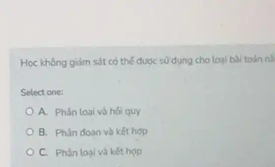 Hoc không giảm sát có thể đước sử dụng cho loai bài toán nà
Solect one:
A. Phàn loai và hối quy
B. Phân doan và kết họp
C. Phân loại và kết hợp