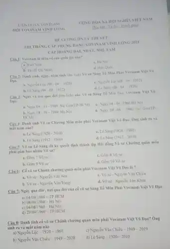 HOI VOVINAM VINH LONG
THI THANG CAP TRUNG DANG VOVINAM VĨNH LONG 2024
CAP HOANG DAI, NHÀT NHỊ, TAM
Câu 1: Vovinam là môn võ của quốc gia nào?
c. Hà Noi
a Viẹt Nam.
d. Hàn Quốc
b. Tp Hồ Chí Minh
Câu 2: Danh tinh, ngày.nằm sinh (âm lịch)Võ sư Sáng Tổ Môn Phái Vovinam Việt Vo
Đạo.
a. Nguyên Loc (08-04-1920)
c. Nguyen Loc (08-04-1912)
b. Lê Sàng (04-08-1912)
d. Lê Sáng (08-04-1920)
Câu 3: Ngày và nơi qua đời (âm lịch) của Vo sư Sáng Tổ Môn Phái Vovinam Việt Vô
Đạo.
c. Ngày 04-04 -1960 Hà Nội
a. Ngay 04-14-1969 Sài Gòn(TP-HCM)
d. Ngày 08-04-1960 Sai Gòn(TP.
b. Ngày 08-04-1969 Hà Nội
HCM)
Câu 4: Danh tính Võ sư Chương Môn môn phái Vovinam Việt Võ Đạo. Ông sinh ra và
mắt nǎm nào?
a. Lê Sáng (1920-2010)
c. Lê Sáng (1920-1960)
b. Lê Sáng (1912-1960)
d. Lê Sáng (1912-2010)
Câu 5: Võ sư Lê Sáng đã kỳ quyết định thành lập Hội đồng Võ sư Chương quân môn
phái gồm bao nhiêu Vō sư?
a. Gồm 7 Vô sư
c. Gồm 8 Võ sư
b. Gồm 9 Võ sư
d. Gồm 10 Vô sư
Câu 6: Có võ sư Chính chướng quân môn phải Vovinam Việt Võ Dạo là ?
a. Võ sư - Nguyễn Vǎn Sen
c. Vo sư - Nguyên Vǎn Chiếu
b. Võ sư - Nguyễn Vǎn Vang
d. Vô sư - Nguyền Tôn Khoa
Câu 7: Ngày qua dời, nơi qua đời của cố võ sư Sáng Tổ Môn Phái Vovinam Việt Võ Dạo
a) 04/04 /1969 - TP.HCM
b) 08/04/1960 - Hà Nội
c) 04/08/1960 - Hà Nội
d) 29/04/1960 - TP.HCM
Câu 8: Danh tính cố võ sư Chánh chường quản môn phải Vovinam Việt Võ Đạo?Ông
sinh ra và mât nǎm nào
a) Nguyễn Lộc - 1920-1960
c) Nguyễn Vǎn Chiếu -1949-2019
b) Nguyễn Vǎn Chiếu - 1949 -2020
d) Lhat (e)Sacute (hat (e))ng-1920-2010