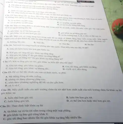 hom goc khue xa.
Câu 12: Một ngunvi nhìn thấy viên soi dưới đây một châu chứa đầy nướC. Phát biểu nào sau đây là sai?
Aluie xa
A. Tia sang từ vien sai toi mắt truyền theo đường gấp khue
13. Tia sang to viên sởi tới mắt truyền theo during thang
C. Anh cua vien soi nam tren vi tri thực của viên soli
D. Tia saing truyen từ viên sói đến mát có góc toi nhỏ hơn góc khue xa
Câu 13: Một đồng tiền xu được đạt trong chậu. Đạt mắt cách miệng chậu một khoảng h. Khi chưa có nurve
thì không thấy đồng xu nhung khi cho nước vào lại trong thầy đồng xu vi
xạ anh sang.
C. cosuphan xa ảnh sáng.
B. co surphan xa toàn phàn.
D. cosur truyen thẳng ảnh sàng.
Câu 14: Một tia sing phat ra tir một bóng đèn trong một bé cà cành.chiếu lên trên, xiên góc vào một nước và ló ra ngodi không khí thì
A. goc khuic xa se lòn hơn góc toi.
C. góc khue xa sẽ nhỏ hơn góc tới.
B. goe khue xa sẽ bằng góc tới
D. ca ba trurong hợp A, B, C đều có thể xây ra
Câu 15: Một con cả vàng đang bơi trong một bể cà cành có thành bằng thủy tinh trong suốt.Mot ngurol
ngam con ca qua thành bề. Hỏi tia sáng truyền từ con ca đến mắt người đồ đã chịu bao nhiêu lần khue xu?
A. Không lần nào
B. Một lần
C. Hai lần
D. Ba lần
Câu 16: Xét một tia sáng truyền từ không khí vào nước Phát biểu nào sau đây là sai?
A. Góc tới luôn luôn lớn hơn góc khue xa
B. Khi góc tới tầng thì góc khúc xạ cũng tǎng.
C. Khi góc tới bằng 0^circ 
thì góc khúc xạ cũng bằng 0^0
D. Khi góc tới bàng 45^circ 
thì góc khúc xạ cũng bằng 45^circ 
Câu 17: Khi ta tầng góc tới lên.góc khúc xạ biển đối như thế nào?
A. Góc tới tàng, góc khúc xạ giàm.
C. Góc tới tǎng, góc khúc xạ không đổi.
B. Góc tới tǎng.góc khùc xạ tǎng.
D. Cà B và C đều đủng.
Câu 19: Để có thể bắt chính xác con cá dưới nước ta phài
A. bắt thẳng đứng từ trên xuống.
B. không sử dụng phương pháp nào.
C. nhìn theo phương nghiêng đề bắt cá cho gần hơn.
D. cà A và C.
Câu 20: Nếu chiết suất của môi trường chứa tia tới nhỏ hơn chiết suất của môi trường chứa tia khúc xạ thì
góc khúc xạ
A. luôn nhỏ hơn góc tới.
B. luôn lớn hơn góc tới.
C. luôn bằng góc tới.
D. có thể lớn hơn hoặc nhỏ hơn góc tới.
Câu 21: Theo định luật khúc xạ thì
A. tia khúc xạ và tia tới nằm trong cùng một mặt phẳng.
B. góc khúc xạ bao giờ cũng khác 0.
C. góc tới tǎng bao nhiêu lần thì góc khúc xạ tǎng bấy nhiêu lần.