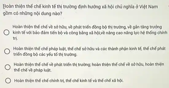 Hoàn thiện thể chế kinh tế thị trường định hướng xã hội chủ nghĩa ở Việt Nam
gồm có những nội dung nào?
Hoàn thiện thể chế về sở hữu, về phát triển đồng bộ thị trường, về gần tǎng trưởng
kinh tế với bảo đảm tiến bộ và công bằng xã hội,về nâng cao nǎng lực hệ thống chính
trị.
Hoàn thiện thể chế pháp luật, thế chế sở hữu và các thành phận kinh tế thế chế phát
triển đồng bộ các yếu tố thị trường.
Hoàn thiện thể chế về phát triển thị trường; hoàn thiện thế chế về sở hữu hoàn thiện
thế chế về pháp luật.
Hoàn thiện thể chế chính trị, thể chế kinh tế và thể chế xã hội.