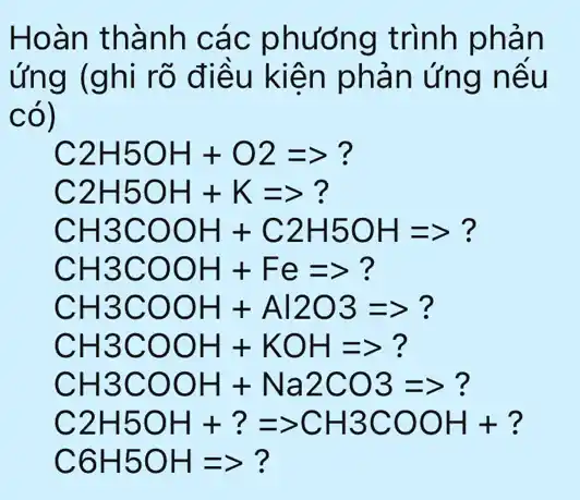 Hoàn thành các phương trình phản
ứng (ghi rõ điều kiện phản ứng nếu
có)
C2H5OH+O2Longrightarrow ?
C2H5OH+K=gt ?
CH3COOH+C2H5OHLongrightarrow ?
CH3COOH+Fe=gt ?
CH3COOH+Al2O3Longrightarrow ?
CH3COOH+KOHLongrightarrow ?
CH3COOH+Na2CO3Longrightarrow ?
C2H5OH+?=gt CH3COOH+?
C6H5OHLongrightarrow ?