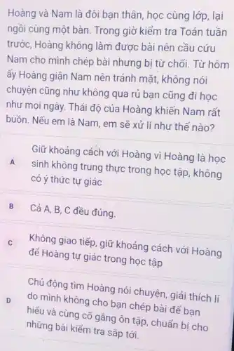 Hoàng và Nam là đôi bạn thân, học cùng lớp, lại
ngồi cùng một bàn Trong giờ kiểm tra Toán tuần
trước, Hoàng không làm được bài nên cầu cứu
Nam cho mình chép bài nhưng bị từ chối. Từ hôm
ấy Hoàng giận Nam nên tránh mặt,không nói
chuyện cũng như không qua rủ ban cũng đi học
như mọi ngày. Thái độ của Hoàng khiến Nam rất
buồn. Nếu em là Nam, em sẽ xử lí như thế nào?
Giữ khoảng cách với Hoàng vì Hoàng là học
A
sinh không trung thực trong học tập , không
A
có ý thức tự giác
B
Cả A, B, C đều đúng.
Không giao tiếp, giữ khoảng cách với Hoàng C
để Hoàng tự giác trong học tập
D D
Chủ động tìm Hoàng nói chuyện, giải thích lí
do mình không cho bạn chép bài