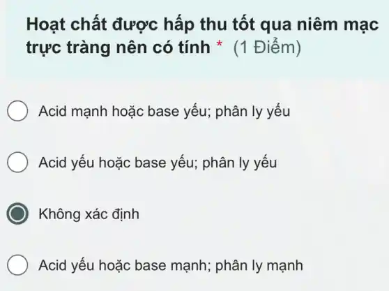 Hoạt chất được hấp thu tốt qua niêm mạc
trực tràng nên có tính *(1 Điểm)
Acid mạnh hoặc base yếu; phân ly yếu
Acid yếu hoặc base yếu; phân ly yếu
Không xác định
Acid yếu hoặc base mạnh; phân ly mạnh