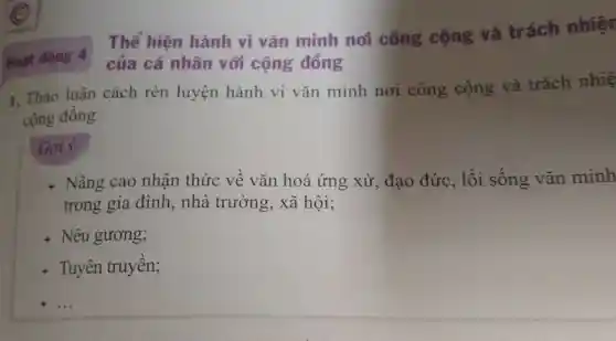 Hoạt động 4
Thể hiện hành vi vǎn minh noi công cộng và trách nhiệt
của cá nhân với cộng đồng
1. Thảo luận cách rèn luyện hành vi vǎn minh nơi công cộng và trách nhiệ
cộng đồng.
Gợi ý:
+ Nâng cao nhận thức về vǎn hoá ứng xử , đạo đức, lối sống vǎn minh
trong gia đình,, nhà trường, xã hội;
+ Nêu gương;
+ Tuyên truyền;
__