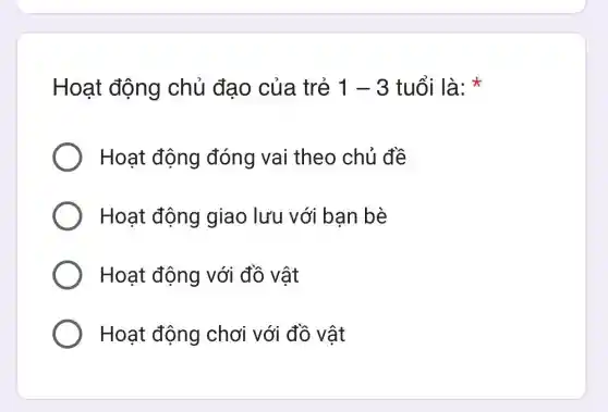 Hoạt động chủ đạo của trẻ 1-3 tuổi là:
Hoạt động đóng vai theo chủ đề
Hoạt động giao lưu với ban bè
Hoạt động với đồ vật
Hoạt động chơi với đồ vật