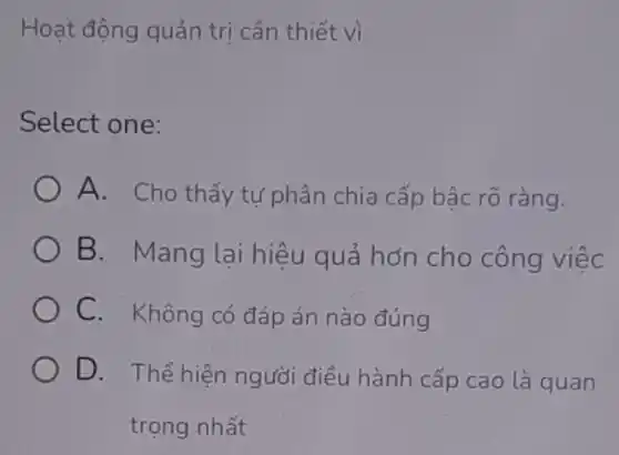 Hoạt động quản trị cần thiết vì
Select one:
A. Cho thấy tự phân chia cấp bậc rõ ràng.
B. Mang lại hiệu quả hơn cho công việc
C. Không có đáp án nào đúng
D. Thể hiên người điều hành cấp cao là quan
trọng nhất