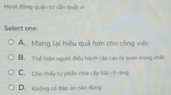 Hoạt động quản trị cần thiết vì
Select one:
A. Mang lại hiệu quả hơn cho công việc
B. Thế hiện người điều hành cấp cao là quan trọng nhất
C. Cho thấy tự phân chia cấp bậc rõ ràng.
D. Không có đáp án nào đúng