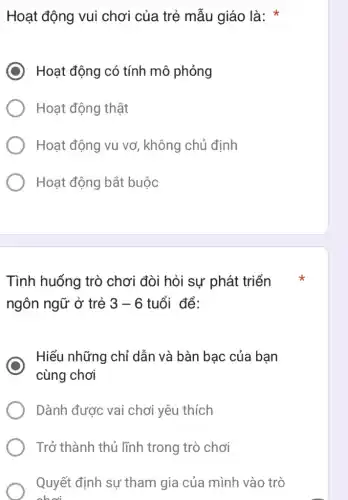 Hoạt động vui chơi của trẻ mẫu giáo là:
) Hoạt động có tính mô phỏng
Hoạt động thật
Hoạt động vụ vơ , không chủ định
Hoạt động bắt buộc
Tình huống trò chơi đòi hỏi sự phát triển
ngôn ngữ ở trẻ 3-6 tuổi để:
Hiểu những chỉ dẫn và bàn bạc của bạn
cùng chơi
Dành được vai chơi yêu thích
Trở thành thủ lĩnh trong trò chơi
Quyết định sự tham gia của mình vào trò
choi