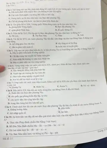 Hova Ten: Quach Gia Hàn
Lóp IIA
Câu 1. Nili dung nào sau đây phản ảnh chùng bồi cảnh lịch sử của vương quốc Xiêm cuối thể kỉ XIX?
A. Đất nước phát triển mạnh theo con đường tư bản chủ nghĩa.
B. Các cuộc khoi nghĩa của nông dàn diễn ra liên tiếp
C. Đimg truóc sự đe dọa xâm lược của thực dân phương Tây:
D. Chề độ phong kiền bước vào thời kì phát triển thịnh đạt.
Câu 2. Vào giữa thể kỉ XIX, Vương quốc Xiêm đừng trước sự đe dọa xâm lược của
A. phong kiến Trung QuốC.	B. thực dân phương Tây:
C. quân phiệt Nhật Bàn.
D. để quốc Mòng Cả
Câu 3. Giữa thế kỉ XVI, Phi-lip-pin bị thực dân phương Tây nào xâm lược và thống trị ?
D. Anh.
A. Hà Lan.
B. Tày Ban Nha.
C. Phàp.
Câu 4. Từ thể kì XVI, các nước phương Tây bắt đầu xâm nhập vào khu vực Đông Nam Á thông qua
hoạt động
A. mờ rộng giao lưu vǎn hóa.
B. xây dựng cơ sở hạ tầng.
C. đầu tư phát triền kinh tế.
D. buôn bán và truyền giáo.
Câu 5. Tiếp sau các cuộc phát kiến địa lý, tư bàn phương Tây có hoạt động nào sau đây o Dong Nam Á?
A. Đầu tư phát triển kinh tế nông nghiệp
B. Chi tập trung vào truyền bá Thiên chủa giáo
C. Xâm nhập thì trường và xâm lược thuộc địa
D. Đầu tư phát triển các khu công nghiệp
Câu 6. Trong công cuộc cài cách cuối thể kỉ XIX, chính phù Xiêm đã thực hiện chính sách nào
sau đây về mặt vǎn hóa - giáo dục?
A. Xây dựng hệ thống luật pháp hiện đại
B. Thành lập các trường đại học hiện dại
C. Phát triển nông nghiệp và giảm thuế
D. Xóa bỏ chế lao dịch và nô lệ vì nợ
Câu 7. Công cuộc cài cách toàn diện ở nước Xiêm cuối thể kỉ XIX chủ yếu được tiền hành dưới thời trị
vì của vua
D. Nô-rô đôm.
A. Quang Tựr.
B. Minh Tri
C. Rama V.
Câu 8. Đầu thế kì XX, hầu hết các nước trong khu vực Đông Nam Á đều trở thành
A. thuộc địa cùa thực dân phương Tây.
B. các quốc gia phong kiến độc lập.tự chu
C. các nước dân chủ cộng hòa độc lập
D. trung tâm hàng hải lớn trên thế giới.
Câu 9. Chính sách bóc lột của các nước thực dân phương Tây đã làm cho kinh tế các nước Đông Nam A
A. khùng hoàng thừa.
B. phát triển.
C. hội nhập quốc tế.
D. lạc hậu.
Câu 10. Sự kiện nào sau đây đã mở đầu quá trình xâm lược của chù nghĩa thực dân ở khu vực Dông Nam
Á?
A. Thực dân Pháp đánh chiếm Đà Nẵng (Việt Nam)
B. Bồ Đào Nha đánh chiếm Ma-lắc - ca (Ma-lai-xi - a)
C. Hà Lan xâm lược In - đô - nê-xi-a
D. Tây Ban Nha xâm lược và thống trị Phi-lip -pin