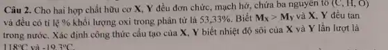 hợp chất hữu cơ X, Y đều đơn chức, mạch hở, chứa ba nguyên tố (C,H,O)
và đều có tỉ lhat (e)%  khối lượng oxi trong phân tử là 53,33%  Biết M_(X)gt M_(Y) và X, Y đều tan
trong nước. Xác định công thức cấu tạo của X, Y biết nhiệt độ sôi của X và Y lần lượt là
118^circ C và -19.3^circ C