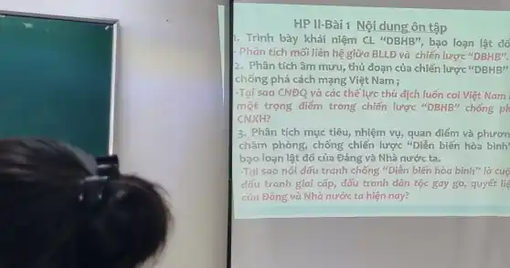 HP II-Bài 1 Nội dung ôn tập
1. Trình bày khái niệm CL "DBHB", bao loạn lât đổ
- Phân tích mối liên hệ giữa BLLĐ và chiến lược ''DBHB''
2. Phân tích âm mưu , thủ đoạn của chiến lược ''DBHB''
chống phá cách mạng Việt Nam :
-Tại sao CNĐQ và các thế lực thù dịch luôn coi Việt Nam
một trọng điểm trong chiến lược ''DBHB'' chống ph
CNXH?
3. Phân tích mục tiêu, nhiệm vụ, quan điểm và phươn
châm phòng, chống chiến lược "Diễn biến hòa bình
bạo loạn lật đổ của Đảng và Nhà nước ta.
-Tại sao nói đấu tranh chống "Diễn biến hòa bình" là cuộ
đấu tranh giai cấp đấu tranh dân tộc gay go, quyết liệ
của Đảng và Nhà nước ta hiện nay?