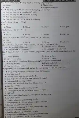 hợp
GV: VỐ THỊ NGỌC DIEM
Câu 3: Các alkene không đối xứng thực hiện phản ứng cộng theo quy tǎc:
A. Zaitsev
B. Markovnikov
C. Hund
D. Nguyên lý vững bền
Câu 4: Áp dụng quy tắc Markovnikov vào trường hợp nào sau đây ?
A. Phản ứng cộng của Br_(2) với alkene đối xứng.
B. Phản ứng cộng của HX vào alkene đối xứng.
C. Phản ứng trùng hợp của alkene.
D. Phản ứng cộng của HX vào alkene bất đối xứng.
Câu : :Alkene+H_(2)duxrightarrow (Ni,t^circ )X
Chất X là
A. Alkane
B. Alkene
C. Alkyne
D. Alk-1yne
Câu 6: Alkyne+H_(2)duxrightarrow (Ni_(4)t^8)Y
Chất Y là
A. Alkane
B. Alkene
C. Alkyne
D. Alk-1yne
Câu 7: Alkyne+H_(2)durxrightarrow (Lindler,t^Theta )Y Lindlar:Pd, CaCO_(3)/BaSO_(4))
Chất Y là
A. Alkane
B. Alkene
C. Alkyne
D. Alk-lyne
Câu 8: Điều kiện alkyne phản ứng thế H bởi Ag với dung dịch AgNO_(3)/NH_(3) là
A. Có liên kết đôi C=C đầu mạch
B. Có liên kết ba Cequiv C đầu mạch
C. Có liên kết đôi Cequiv C giữa mạch
D. Có liên kết đôi C=C giữa mạch
Câu 9: Thuốc thử Tollens là diamminesilver (I) hydroxide : [Ag(NH_(3))_(2)]OH là thuốc thử dùng để phân
biệt
A. Alkane và alkene
B. Alkene và alkene
C. Alk-1-yne và alkene
D. Alkyne và alkyne
Câu 10 : Để phân biệt giữa ethane và ethene , dùng phản ứng nào là thuận tiện nhất ?
A. Phản ứng đốt cháy
B. Phản ứng cộng với H_(2)
C. Phản ứng với nước bromine.
D. Phản ứng trùng hợp
Dạng 4: Điều chế , ứng dụng, ảnh hưởng đến môi trường của alkene và alkyne
Câu 1: Trong phòng thi nghiệm ethylene được điều chế bằng cách
A. Dehydrate ethanol
B. Cracking alkane trong các nhà máy lọc dầu
C. Dehydrogen các khi dầu mỏ (ethane, propane và butane)
D. Calcium carbide tác dụng với H_(2)O
Câu 2: Trong công nghiệp ethylene được điều chế bằng cách
A. Dehydrate ethanol
B. Cracking alkane trong các nhà máy lọc dầu.
C. Dehydrogen các khí đầu mỏ (ethane, propane và butane)
D. Cả B và C
Câu 3: Trong phòng thí nghiệm acetylene được điều chế bằng cách
A. Dehydrate ethanol
B. Cracking alkane trong các nhà máy lọc dầu.
C. Dehydrogen các khi đầu mỏ (ethane, propane và butane)
D. Calcium carbide tác dụng với H_(2)O
Câu 4: Trong công nghiệp acetylene được điều chế bằng cách
A. Calcium carbide tác dụng với H_(2)O
B. Cracking alkane trong các nhà máy lọc dầu.
C. Dehydrogen các khi dầu mỏ (ethane, propane và butane)
D. Nhiệt phân methane ở 1500^circ C . làm lạnh nhanh
HOA HỌC 11- CHƯƠNG 4HYDROCARBON