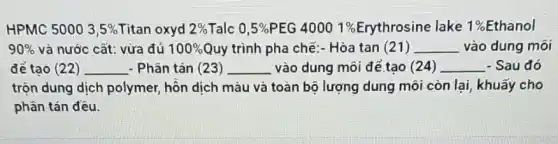 HPMC 5000 3,5%  Titan oxyd 2%  Talc 0,5%  PEG 40001%  Erythrosine lake ake 1%Ethanol 1% 
90%  và nước cất: vừa đủ 100%  Quy trình pha chế:- Hòa tan (21) __ vào dung môi
để tao (22) __ - Phân tán (23) __ vào dung môi để tạo (24) __ - Sau đó
trộn dung dịch polymer, hỗn dịch màu và toàn bộ lượng dung môi còn lại khuấy cho
phân tán đều.