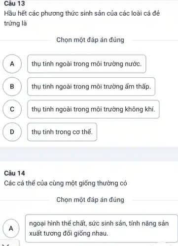 Hầu hết các phương thức sinh sản của các loài cá đẻ
trứng là
Chọn một đáp án đúng
A ) thụ tinh ngoài trong môi trường nước.
B ) thụ tinh ngoài trong môi trường ẩm thấp.
C thụ tinh ngoài trong môi trường không khí.
v
D thụ tinh trong cơ thể.
v
Câu 14
Các cá thể của cùng một giống thường có
Chọn một đáp án đúng
A )
ngoại hình thể chất, sức sinh sản , tính nǎng sản
xuất tương đối giống nhau.