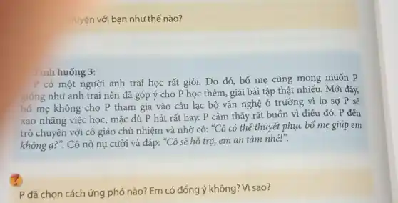 huyện với bạn như thế nào?
Tình huống 3:
P có một người anh trai học rất giỏi. Do đó, bố mẹ cũng mong muốn p
giống như anh trai nên đã góp ý cho P học thêm, giải bài tập thật nhiều . Mới đây,
bố mẹ không cho P tham gia vào câu lạc bộ vǎn nghệ ở trường vì lo sợ P sẽ
xao nhãng việc học,mặc dù P hát rất hay. P cảm thấy rất buồn vì điều đó. P đến
trò chuyện với cô giáo chủ nhiệm và nhờ cô:
''Chat (O) có thể thuyết phục bố mẹ giúp em
không q?". Cô nở nụ cười và đáp: ''C' ô sẽ hỗ trợ, em an tâm nhé?''.
P đã chọn cách ứng phó nào? Em có đồng ý không? Vì sao?