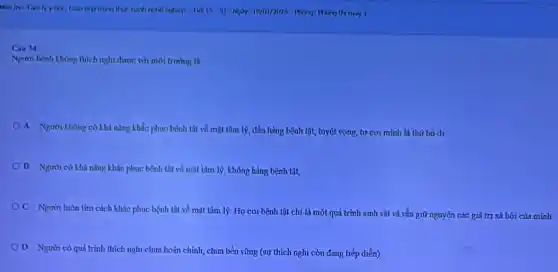 hx
may I
Cin 14
Nginh bênh không thich nghi được với môi trường là
A Người không có khả nǎng khắc phục bệnh tật về mặt tâm lý, đầu hàng bệnh tật, tuyệt vọng,tự coi minh là thứ bò đi
B Người có khả nǎng khắc phục bệnh tật về mặt tâm lý, không hàng bệnh tât,
OC Người luôn tìm cách khắc phục bệnh tật về mặt tâm lý. Họ coi bệnh tật chỉ là một quá trình sinh vật và vẫn giữ nguyên các giá trị xã hội của minh
D Người có quá trình thích nghi chưa hoàn chỉnh, chưa bền vững (sự thích nghi còn đang tiếp diễn)