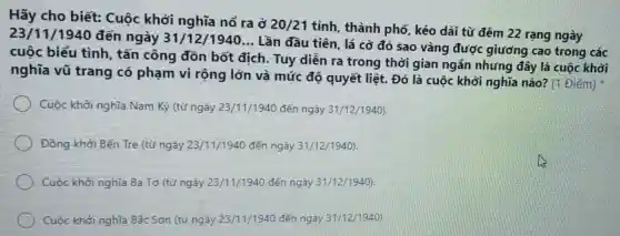 Hãy cho biết:Cuộc khởi nghĩa nổ ra ở
20/21
tỉnh, thành phố,kéo dài từ đêm 22 rạng ngày
23/11/1940 đến ngày 31/12/1940... Lần đầu tiên, lá cờ đỏ sao vàng được giương cao trong các
cuộc biểu tình tấn công đồn bốt địch. Tuy diễn ra trong thời gian ngắn nhưng đây là cuộc khởi
nghĩa vũ trang có phạm vi rộng lớn và mức độ quyết liệt. Đó là cuộc khởi nghĩa nào? (1 Điểm)
Cuộc khởi nghĩa Nam Kỳ (từ ngày 23/11/1940 đến ngày 31/12/1940)
Đồng khởi Bến Tre (từ ngày 23/11/1940 đến ngày 31/12/1940)
Cuộc khởi nghĩa Ba Tơ (từ ngày 23/11/1940 đến ngày 31/12/1940)
Cuộc khởi nghĩa Bắc Sơn (từ ngày 23/11/1940 đến ngày 31/12/1940)