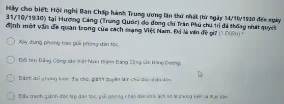 Hãy cho biết:Hội nghị Ban Chấp hành Trung ương lần thứ nhất (từ ngày 14/10/1930 đến ngày
31/10/1930)tại Hương Cảng (Trung Quốc) do đồng chí Trần Phú chủ trì đã thống nhất quyết
định một vấn đề quan trọng của cách mạng Việt Nam. Đó là vấn đề gì? (1 Điểm)
Xây dựng phong trào giải phóng dân tộc.
Đổi tên Đảng Cộng sản Việt Nam thành Đảng Cộng sản Đông Dương.
Đánh đổ phong kiến, địa chủ, giành quyền làm chủ cho nhân dân.
Đấu tranh giành độc lập dân tộc.giải phóng nhân dân khỏi ách nô lệ phong kiến và thực dân.