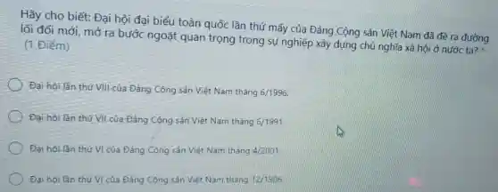 Hãy cho biết:Đại hội đại biểu toàn quốc lần thứ mấy của Đảng Cộng sản Việt Nam đã đề ra đường
lối đổi mới, mở ra bước ngoặt quan trọng trong sự nghiệp xây dựng chủ nghĩa xã hội ở nước ta?
(1 Điểm)
Đại hội lần thứ VIII của Đảng Cộng sản Việt Nam tháng
6/1996
Đại hội lần thứ VII của Đảng Cộng sản Việt Nam tháng 6/1991
Đại hội lần thứ VI của Đảng Cộng sản Việt Nam tháng 4/2001
Đại hội lần thứ VI của Đảng Cộng sản Việt Nam tháng 12/1986