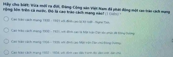 Hãy cho biết:Vừa mới ra đời Đảng Cộng sản Việt Nam đã phát động một cao trào cách mạng
rộng lớn trên cả nước. Đó là cao trào cách mạng nào? (1 Điểm)
Cao trào cách mạng 1930-1931 với đỉnh cao là Xô Viết - Nghệ Tinh.
Cao trào cách mạng 1930-1931 với đỉnh cao là Mặt trận Dân tộc phản để Đông Dương
Cao trào cách mạng 1936-1939 với đỉnh cao Mặt trân Dân chủ Đông Dương.
Cao trào cách mạng 1932-1934 với đỉnh cao đấu tranh đòi dân sinh dân chú.