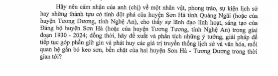 Hãy nêu cảm nhận của anh (chị) về một nhân vật, phong trào, sự kiện lịch sử
hay những thành tựu có tính đột phá của huyện Sơn Hà tỉnh Quảng Ngãi (hoặc của
huyện Tương Dương, tinh Nghệ An), cho thấy sự lãnh đạo linh hoạt, sáng tạo của
Đảng bộ huyện Sơn Hà (hoặc của huyện Tương Tương, tỉnh Nghệ An) trong giai
đoạn 1930-2024 ; đồng thời, hãy đề xuất và phân tích những ý tưởng, giải pháp để
tiếp tục góp phần giữ gìn và phát huy các giá trị truyền thống lịch sử và vǎn hóa, mối
quan hệ gắn bó keo sơn, bền chặt của hai huyện Sơn Hà - Tương Dương trong thời
gian tới?