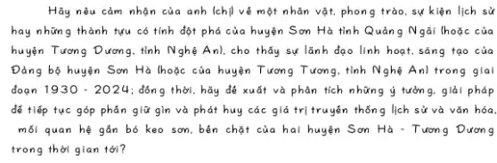 Hãy nêu cảm nhận của anh (chị) về một nhân vật, phong trào sự kiện lịch sử
hay những thành tựu có tính đột phá của huyện Sơn Hà tỉnh Quản g Ngãi (hoặc của
huyện Tương Dương, tính Nghệ Anl, cho thấy sự lãnh đạo linh hoạt.sáng tạo của
Đảng bộ huyện Sơn Hà |hoặc của huyện Tương Tương, tính Nghệ Anl trong giai
đoạn 1930-2024 : đông thời, hãy để xuất và phân tích những ý tưởng, giải pháp
để tiếp tục góp phân giữ gìm và phát huy các giá trị truyện thốn g lịch sử và vǎn hóa.
mối quan hệ gắn bó keo sơn, bên chặt của hai huyện Sơn Hà - Tương Dương
trong thời gian tới?