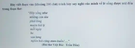 Hãy viết đoạn vǎn (khoảng 200 chữ)trình bày suy nghĩ của mình về lẽ sống được nói đến
trong đoạn tho:
"Hãy sống như
những con tàu
phải lòng
muôn hải lý
mỗi ngày
bo
sau lưng
nghìn hải-cǎng -mưa-buồn! __
(Bài thơ Việt Bắc.Trần Dần)