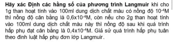 Hãy xác Định các hằng số của phương trình Langmuir khi cho
1g than hoạt tính vào 100ml dung dịch chất màu có nồng độ 10^-4M
thì nồng độ cân bằng là 0,6times 10^-4M , còn nếu cho 2g than hoat tính
vào 100ml dung dịch chất màu này thì nồng độ sau khi quá trình
hấp phụ đạt cân bằng là 0,4times 10^-4M . Giả sử quá trình hấp phụ tuân
theo đinh luật hấp phụ đơn lớp Langmuir .