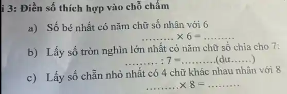 i 3: Điền số thích hợp vào chỗ chấm
a) Số bé nhất có nǎm chữ số nhân với 6
... ... ... times 6=
b) Lấy số tròn nghìn lớn nhất có nǎm chữ số chia cho 7:
... ... ... :7=ldots ldots ldots .(duldots ldots )
c) Lấy số chẵn nhỏ nhất có 4 chữ khác nhau nhân với 8
... ... ... times 8=ldots ldots ldots