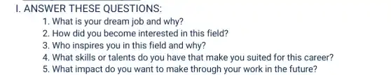 I. ANSWER THESE QUESTIONS:
1. What is your dream job and why?
2. How did you become interested in this field?
3. Who inspires you in this field and why?
4. What skills or talents do you have that make you suited for this career?
5. What impact do you want to make through your work in the future?