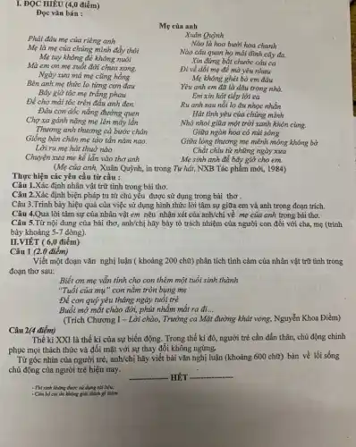 I. ĐỌC HIÊU (4,điểm)
Đọc vǎn bản :
Mẹ của anh
Phải đâu mẹ của riêng anh
Mẹ là mẹ của chúng mình đấy thôi
Mẹ tuy không đê không nuôi
Mà em on mẹ suốt đời chưa xong.
Ngày xưa má mẹ cũng hồng
Bên anh mẹ thức lo từng cơn đau
Bây giờ tóc mẹ trắng phau
Để cho mái tóc trên đầu anh đen.
Đâu con dốc nắng đường quen
Chợ xa gánh nặng mẹ lên mấy lần
Thương anh thương cả bước chân
Giống bàn chân mẹ tảo tần nǎm nao.
Lời ru mẹ hát thuở nào
Chuyện xưa mẹ kể lẫn vào thơ anh
Xuân Quỳnh
Nào là hoa bưởi hoa chanh
Nào câu quan họ mái đình cây đa.
Xin đừng bắt chước câu ca
Đi về dối mẹ để mà yêu nhau
Mẹ không ghét bỏ em đâu
Yêu anh em đã là dâu trong nhà.
Em xin hát tiếp lời ca
Ru anh sau nỗi lo âu nhọc nhằn
Hát tình yêu của chúng mình
Nhỏ nhoi giữa một trời xanh khôn cùng.
Giữa ngàn hoa cỏ núi sông
Giữa lòng thương mẹ mênh mông không bờ
Chắt chiu từ những ngày xưa
Mẹ sinh anh để bây giờ cho em.
(Mẹ của anh, Xuân Quỳnh, in trong Tự hát, NXB Tác phẩm mới, 1984)
Thực hiện các yêu cầu từ cầu :
Câu 1.Xác định nhân vật trữ tình trong bài thơ.
Câu 2.Xác định biện pháp tu từ chủ yêu được sử dụng trong bài thơ .
Câu 3.Trình bày hiệu quả của việc sử dụng hình thức lời tâm sự giữa em và anh trong đoạn trích.
Câu 4.Qua lời tâm sự của nhân vật em nêu nhận xét của anh/chị về mẹ của anh trong bài thơ.
Câu 5.Từ nội dung của bài thơ,, anh/chị hãy bày tỏ trách nhiệm của người con đối với cha mẹ (trình
bày khoảng 5-7 dòng).
II.VIÉT ( 6,0 điểm)
Câu 1 (2.0 điểm)
Viết một đoạn vǎn nghị luận ( khoảng 200 chữ) phân tích tình cảm của nhân vật trữ tình trong
đoạn thơ sau:
Biết ơn mẹ vẫn tính cho con thêm một tuổi sinh thành
"Tuổi của mụ"con nằm tròn bụng mẹ
Để con quý yêu tháng ngày tuổi trẻ
Buổi mở mắt chào đời, phút nhằm mắt ra đi...
(Trích Chương I - Lời chào, Trường ca Mặt đường khát vọng, Nguyễn Khoa Điềm)
Câu 2(4 điểm)
Thế kỉ XXI là thế kỉ của sự biến động. Trong thế kỉ đó, người trẻ cần dấn thân, chủ động chinh
phục mọi thách thức và đối mặt với sự thay đổi không ngừng.
Từ góc nhìn của người trẻ, anh/chị hãy viết bài vǎn nghị luận (khoảng 600 chữ)bàn về lối sống
chủ động của người trẻ hiện nay.
__ __
- Thí sinh không được sử dụng tài liệu;
- Cán bộ coi thi không giải thích gì thêm