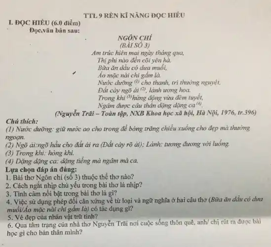 I. ĐỌC HIỂU (6.0 điểm)
Đọc,vǎn bản sau:
TTL 9 RỀN Kĩ NĂNG ĐỌC HIÊU
NGÔN CHÍ
(BÀI SÓ 3)
Am trúc hiện mai ngày tháng qua,
Thị phi nào đến cõi yên hà.
Bữa ǎn dầu có dưa muối,
Áo mặc nài chi gấm là
Nước dưỡng (l) cho thanh, trì thưởng nguyệt,
Đất cày ngõ ài (2) lành ương hoa.
Trong khi (3) hứng động vừa đêm tuyết,
Ngâm được câu thần dặng dặng ca(4).
(Nguyễn Trãi -Toàn tập, NXB Khoa học xã hội, Hà Nội, 1976, tr.396)
Chú thích:
(1) Nước dưỡng.giữ nước ao cho trong để bóng trǎng chiếu xuống cho đẹp mà thường
ngoạn.
(2) Ngõ ải:ngõ hầu cho đất ải ra (Đất cày rõ ai),; Lảnh: tương đương với luống.
(3) Trong khi: hòng khi.
(4) Dặng dặng ca.dặng tiếng mà ngâm mà ca.
Lựa chọn đáp án đúng:
1. Bài thơ Ngôn chí (số 3) thuộc thể thơ nào?
2. Cách ngắt nhịp chủ yếu trong bài thơ là nhịp?
3. Tình cảm nổi bật trong bài thơ là gì?
4. Việc sử dụng phép đối cân xứng về từ loại và ngữ nghĩa ở hai câu thơ (Bữa ǎn dầu có dưa
muối/Áo mặc nài chi gấm là) có tác dụng gì?
5. Vẻ đẹp của nhân vật trữ tình?
6. Qua tâm trạng của nhà thơ Nguyễn Trãi nơi cuộc sống thôn quê, anh/ chị rút ra được bài
học gì cho bản thân mình?