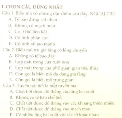 I. CHỌN CÂU ĐÚNG NHẤT
Câu 1. Biểu mô có những đặc điểm sau đây, NGOẠI TRỦ
A. Tế báo đứng sát nhau
B. Không có mạch máu
C. Có ít thể liên kết
D. Có tính phân cực
E. Có tính tái tạo mạnh
Câu 2. Biểu mô trụ giả tầng có lông chuyên
A. Không có tế bào đáy
B. Lợp mặt trong của ruột non
C. Lợp mặt trong của phế quản gian tiểu thùy
D. Còn gọi là biểu mô đa dạng giả tầng
E. Còn gọi là biểu mô trung gian
Câu 3. Tuyến nội tiết là một tuyến mà
A. Chất tiết được đổ thǎng vào ống bài xuất
B. Không có tế bào chế tiết
C. Chất tiết được đổ thẳng vào các khoang thiên nhiên
D. Chất tiết được đổ thǎng vào mạch máu
E. Có nhiều ống bài xuất với các cỡ khác nhau