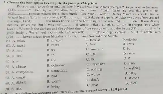 I. Choose the best option to complete the passage. (2.0 points)
Do you want to be fitter and healthier ? Would you like to look younger ? Do you want to feel more
(61)................? Then try a few days at a health farm .Health farms are becoming one of the __
(62 __ ................. .popular places for a short break . Last year ,I went to Henley Manor for a week It's the
largest health farm in the country, (63) __ it isn't the most expensive. After two days of exercise and
massage, I (64). __ ........ten times better.But the best thing for me was (65) __ food.It was all very
healthy, of course but it was (66) __ If you're looking for (67) __ a bit cheaper, try a winter
break.Winter is the darkest and the coldest time of the year , and it can also be the (68) __ time for
your body.We all eat too much, but we (69) __ .take enough exercise A lot of health farms
__ lower prices from Monday to Friday , from November to March.
61. A. relax
B. relaxed
C. to relax
D. relaxing
62. A. most
B. more
C. less
D. fewer
63. A. and
B. so
C. however
D. but
64. A. feel
B. fell
C. felt
D. made
65. A. a
B. the
C. an
D. varnothing 
66. A. cheap
B. delicious
C. expensive
D. spicy
67. A. everything
B. something
C. nothing
D. anything
68. A. worst
B. bad
C. worse
D. badly
69. A. didn't
B. won't
C. don't
D. doesn't
70. A. ask
B. bring
C. give
D. offer
passage and then choose the correct answer. (1.0 point)