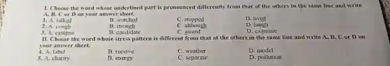 I. Choose the word whose underlined part is pronounced differently from that of the others in the same line and write
A. B. C or D on your answer sheet.
1. A. talked
B. watched
C. stopped
D. lived
2. A. cough
B. cnough
C. although
D. laugh
3. A. campus
B. candidate
C. award
D. examine
II. Choose the word whose stress pattern is different from that of the others in the same line and write A, B, C or D on
your answer sheet.
4. A. label
B. receive
C. weather
D. model
5. A. charity
B. energy
C. separate
D. pollution