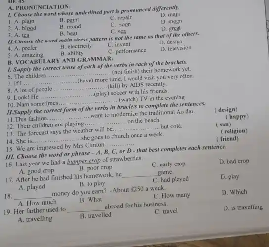 I. Choose the word whose underlined part is pronounced differently.
1. A. plain
B. paint
C. repair
D. main
2. A. blood
B. mood
C. soon
D. moon
C. sea
D. great
A PRONUNCIA TION:
3. A. tea
B. beat
II.Choose the word main stress pattern is not the same as that of the others.
4. A. prefer
B. electricity
C. invent
D. design
5. A. amazing
B. ability
C. performance
D. television
I. Supply the correct tense of each of the verbs in each of the brackets.
6. The children __ ......................................................................
....... (not finish) their homework yet.
7. If I.. __
(have) more time .I would visit you very often.
8. A lot of people
__
(kill) by AIDS recently.
9. Look!He cople.................................................................(play) soccer with his friends. __
10. Nam sometimes
__ ................. (play) so (watch) TV in the evening
B. VOCABUI ARY AND GRAMMAR:
III. Choose the word or phrase - A B, C, or D - that best completes each sentence.
II.Supply the correct form of the verbs in braclets to complete the sentences.
( design)
11.This fashion ......
want to modernize the traditional Ao dai.
__
(happy)
12. Their children are playing.
__ on the beach
__ but cold.
13. The forecast says the weather will be....
(sun)
( religion)
14. She is
__
she goes to church once a week.
( friend)
15. We are impressed by Mrs Clinton
__
16. Last year we had a bumper crop of strawberries.
C. early crop
D. bad crop
A. good crop
B. poor crop
17. After he had finished his homework, he
__ game.
C. had played
D. play
A. played
B. to play
18. __
money do you earn?-About
￡250 a week.
D. Which
A. How much
B. What
C. How many
19. Her farther used to
__
abroad for his business.
C. travel
D. is travelling
A. travelling
B. travelled