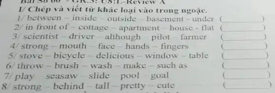 I/ Chép và viết từ khác loại vào trong ngoặc.
1/ between -inside-outside -basemen t-under square  ) (
2/ in front of -cottage -apartment -house-flat square  )
3/ scientist -driver -although -pilot-farmer
square  )
4/ strong -mouth-face -hands -fingers
( c
c
square  )
5/ stove -bicycle -delicious -window -table
square  )
6/ throw -brush-wash -make-such as
square  )
7/play-seasaw -slide-pool -goal
c square  )
8/ strong -behind-tall -pretty-cute	square  )