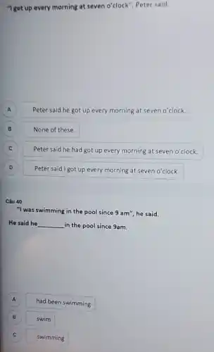 "I get up every morning at seven o'clock Peter said.
A A
Peter said he got up every morning at seven o'clock.
B
None of these.
C C
Peter said he had got up every morning at seven o'clock.
D D
Peter said I got up every morning at seven o'clock.
Câu 40
"I was swimming in the pool since 9am'' he said.
He said he __ in the pool since 9am.
A
had been swimming
B
swim
c
swimming