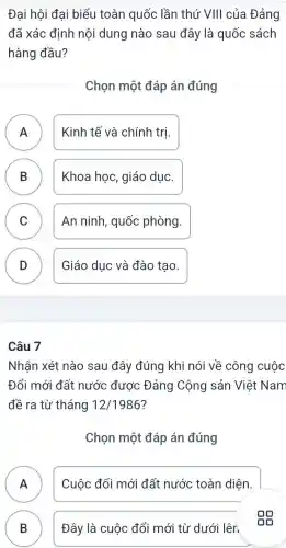 Đại hội đai biểu toàn quốc lần thứ VIII của Đảng
đã xác định nội dung nào sau đây là quốc sách
hàng đầu?
Chọn một đáp án đúng
A n
Kinh tế và chính trị.
B Khoa học, giáo duc. D
C An ninh, quốc phòng. v
D )
Giáo dục và đào tao.
Câu 7
Nhận xét nào sau đây đúng khi nói về công cuộc
Đổi mới đất nước được Đảng Cộng sản Việt Nam
đề ra từ tháng 12/1986 ?
Chọn một đáp án đúng
A )
Cuộc đổi mới đất nước toàn diện.
B )
Đây là cuộc đổi mới từ dưới lên