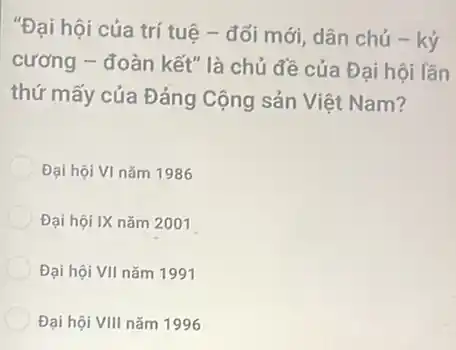 "Đại hội của trí tuệ - đối mới, dân chủ - ký
cương - đoàn kết" là chủ đề của Đại hội lần
thứ mấy của Đảng Cộng sản Việt Nam?
Đại hội VI nǎm 1986
Đại hội IX nǎm 2001
Đại hội VII nǎm 1991
Đại hội VIII nǎm 1996