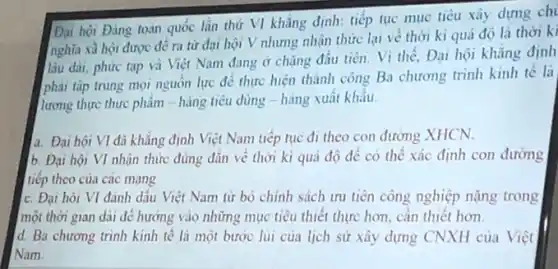 Đại hội Đảng toàn quốc lần thứ VI khẳng định: tiếp tục mục tiêu xây dựng ch
nghĩa xà hội được đề ra từ đai hội V nhưng nhận thức lại về thời kì quá độ là thời ki
lâu dài, phức tạp và Việt Nam đang ở chǎng đầu tiên.Vì thế, Đại hội khẳng định
phải tập trung mọi nguồn lực để thực hiện thành công Ba chương trình kinh tế là
lương thực thực phẩm hàng tiêu dùng - hàng xuất khâu.
a. Đại hội VI đã khẳng định Việt Nam tiếp tục đi theo con đường XHCN.
b. Đại hội VI nhận thức đúng đắn về thời kì quá độ để có thể xác định con đường
tiếp theo của các mang
c. Đại hói VI đánh dấu Việt Nam từ bỏ chính sách ưu tiên công nghiệp nặng trong
một thời gian dài để hướng vào những mục tiêu thiết thực hơn, cần thiết hơn.
d. Ba chương trình kinh tê là một bước lùi của lịch sử xây dựng CNXH của Việt