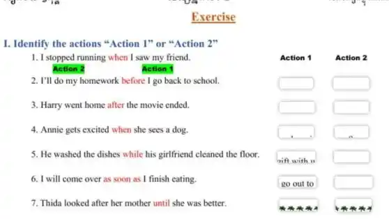 I. Identify the actions Action 1" or Action 2"
1. I stopped running when I saw my friend.
Action 1
2. I'll do my homework before I go back to school.
square 
square 
3. Harry went home after the movie ended.
square 
square 
4. Annie gets excited when she sees a dog.
square 
square 
5. He washed the dishes while his girlfriend cleaned the floor.
square 
6. I will come over as soon as I finish eating.
square 
7. Thida looked after her mother until she was better.
Exercise