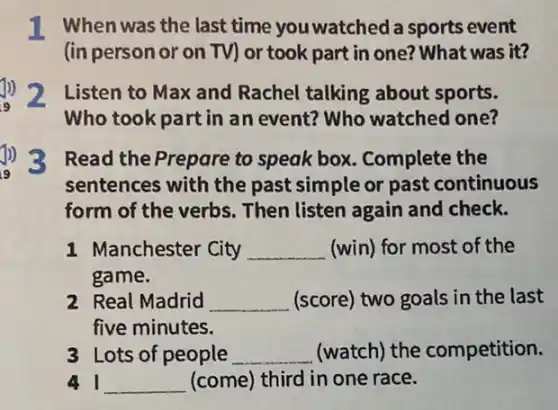 I When was the last time you watched a sports event
(inpersonor on TV) or took part in one? What was it?
Listen to Max and Rachel talking about sports.
Who took part in an event? Who watched one?
Read the Prepare to speak box. Complete the
sentences with the past simple or past continuous
form of the verbs . Then listen again and check.
1 Manchester City __ (win) for most of the
game.
2 Real Madrid __ (score) two goals in the last
five minutes.
3 Lots of people __ (watch) the competition.
__ (come) third in one race.