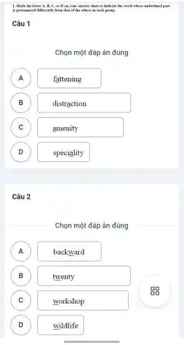 I. Mark the letter A, B, C , or D on your answer sheet to indicate the word whose underlined part
is pronounce d differently from that of the others in each group.
Câu 1
Chọn một đáp án đúng
A )
fattening
B B
distraction
C )
amenity
D D
speciality
Câu 2
Chon một đáp án đúng
A )
backward
B )
twenty
C C
workshop
D D
wildlife