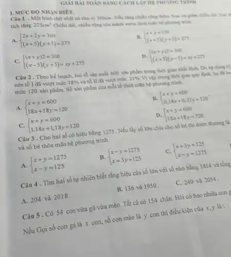 I. MỨC ĐỘ NHÀN BIÉT.
HỆ PHƯƠNG TRINI
Câu 1 . Một hình chữ nhật có chu vi 300cm . Nếu tǎng chiều rồng thêm Sem và giảm chiêu dài
tích tǎng 275cm^2
.Chiều dài, chiều rộng của mảnh vườn thoả mãn hệ phương trình
A.  ) 2x+2y=300 (x+5)(y+5)=275 
B.  ) x+y=150 (x+5)(y+5)=275 
C.  ) (x+y)2=300 (x-5)(y+5)=xy+275 
D.  ) (x+y)2=300 (x+5)(y-5)=xy+275 
Câu 2 . Theo kế hoạch, hai tổ sản xuất 600 sản phẩm trong thời gian nhất định. Do áp dụng kĩ
nên tố I đã vượt mức 18%  và tổ II đã vượt mức 21%  Vì vậy trong thời gian quy định, họ as ho
mức 120 sản phẩm.Số sàn phẩm của mỗi tổ thoả mãn hệ phương trình.
A.  ) x+y=600 18x+18y=120 
B.  ) x+y=600 0,18x+0,21y=120 
C.  ) x+y=600 1,18x+1,18y=120 
D.  ) x+y=600 18x+18y=720 
Câu 3 . Cho hai số có hiệu bằng 1275 . Nếu lấy số lớn chia cho số bé thì được thương là
và số bé thỏa mãn hệ phương trình
A.  ) x+y=1275 x-y=125 
B.  ) x-y=1275 x=3y+125 
C.  ) x+3y=125 x-y=1275 
Câu 4. Tìm hai số tự nhiên biết rằng hiệu của số lớn với số nhỏ bằng 1814 và tổng
A. 204 và 2018.
B. 136 và 1950 .
C. 240 và 2054.
Câu 5. Có 54 con vừa gà vừa mèo. Tất cả có 154 chân. Hỏi có bao nhiêu con
Nếu Gọi số con gà là x con,số con mèo là y con thì điều kiện của x, y là: