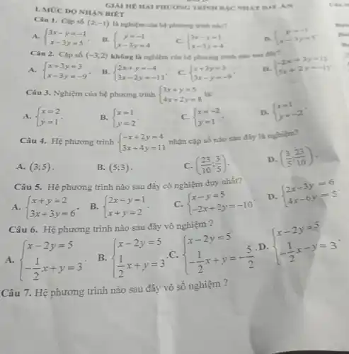 I. MỨC ĐO NHÀN BIET
Câu 1. Câ số (2;-1) là nghiệm của hệ phương trình nào?
A.  ) 3x-y=-1 x-3y=5 
B.  ) y=-1 x-3y=4 
C.  ) 3x-y=1 x-3y=4 
n  ) y=-1 x-3y=5 
Câu 2. Câ p số (-3;2) không là nghiệm của hệ phương trình nào sau dly?
D.
 ) -2x+3y=12 5x+2y=-11 
A.  ) x+3y=3 x-3y=-9 
B.  ) 2x+y=-4 3x-2y=-13 
C.  ) x+3y=3 3x-y=-9 
Câu 3 . Nghiệm của hệ phương trình  ) 3x+y=5 4x+2y=8  lắc
A.  ) x=2 y=1 
B.  ) x=1 y=2 
C.  ) x=-2 y=1 
D.  ) x=1 y=-2 
Câu 4.Hệ phương trình  ) -x+2y=4 3x+4y=11 
nhận cặp số nào sau đây là nghiệm?
A. (3;5)
B. (5;3)
C. ((23)/(10);(3)/(5))
D. ((3)/(5);(23)/(10))
Câu 5. Hệ phương trình nào sau đây có nghiệm duy nhất?
A.  ) x+y=2 3x+3y=6 
B.  ) 2x-y=1 x+y=2 
C.  ) x-y=5 -2x+2y=-10 
D.
 ) 2x-3y=6 4x-6y=5 
Câu 6. Hệ phương trình nào sau đây vô nghiệm?
A.  ) x-2y=5 -(1)/(2)x+y=3 
B.  ) x-2y=5 (1)/(2)x+y=3 
C.  ) x-2y=5 -(1)/(2)x+y=-(5)/(2) 
D
 ) x-2y=5 -(1)/(2)x-y=3 
Câu 7. Hệ phương trình nào sau đây vô số nghiệm ?
GIAI HE HAI PHUONG TRINH BJC NHAT AI AN