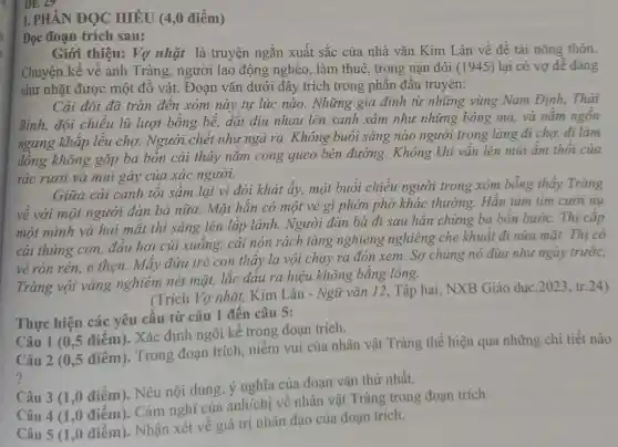 I. PHÀN ĐỌC HIỂU (4,0 điểm)
Đọc đoạn trích sau:
Giới thiệu: Vợ nhặt là truyện ngắn xuất sắc của nhà vǎn Kim Lân về đề tài nông thôn.
Chuyện kể về anh Tràng, người lao động nghèo, làm thuê, trong nạn đói (1945) lại có vợ dễ dàng
như nhặt được một đồ vật. Đoạn vǎn dưới đây trích trong phần đầu truyện:
đã tràn đến xóm này tự lúc nào.Những gia đình từ những vùng Nam Định, Thái
đội chiếu lũ lượt bồng bể, dắt diu nhau lên xanh xám như những bóng ma, và nằm ngôn
ngang khắp lều chợ. Người chết như ngả rạ. Không buổi sáng nào người trong làng đi chợ,đi làm
đồng không gặp ba bốn cải thây nǎm còng queo bên đường. Không khi vẩn lên mùi âm thôi của
rác rưởi và mùi gây của xác người.
Giữa cái cảnh tối sầm lại vì đói khát ấy, một buổi chiều người trong xóm bỗng thấy Tràng
về với một người đàn bà nữa. Mặt hắn có một vẻ gì phớn phở khác thường. Hắn tủm tim cười nu
một mình và hai mắt thì sáng lên lấp lánh. Người đàn bà đi sau hẳn chừng ba bốn bước.Thị cắp
cái thúng con, đầu hơi cúi xuống, cái nón rách tàng nghiêng nghiêng che khuẩt đi nửa mặt.Thị có
vẻ rón rén, e thẹn. Mấy đứa trẻ con thấy lạ vội chạy ra đón xem.Sợ chúng nó đùa như ngày trước,
Tràng vội vàng nghiêm nét mặt,lắc đầu ra hiệu không bằng lòng.
(Trích Vợ nhặt,Kim Lân - Ngữ vǎn 12, Tập hai,NXB Giáo dục ,2023, tr.24)
Thực hiện các yêu cầu từ câu 1 đến câu 5:
Câu 1 (0,5 điểm)Xác định ngôi kể trong đoạn trích.
Câu 2 (0,5 điểm).Trong đoạn trích,niềm vui của nhân vật Tràng thể hiện qua những chi tiết nào
?
Câu 3 (1,0 điếm).Nêu nội dung,ý nghĩa của đoạn vǎn thứ nhất.
Câu 4 (1,0 điểm).Cảm nghĩ của anh/chị về nhân vật Tràng trong đoạn trich.
Câu 5 (1,0 điểm).Nhận xét về giá trị nhân đạo của đoạn trích.