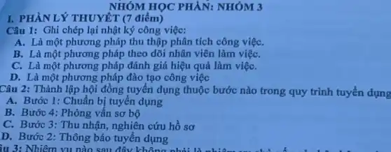 I. PHÀN LÝ THUYÊT (7 điểm)
NHÓM HỌC PHÀN:NHÓM 3
Câu 1: Ghi chép lại nhật ký công việc:
A. Là một phương pháp thu thập phân tích công việC.
B. Là một phương pháp theo dõi nhân viên làm việC.
C. Là một phương pháp đánh giá hiệu quả làm việC.
D. Là một phương pháp đào tạo công việc
Câu 2: Thành lập hội đồng tuyển dụng thuộc bước nào trong quy trình tuyển dụng
A. Bước 1: Chuẩn bị tuyển dụng
B. Bước 4: Phòng vấn sơ bộ
C. Bước 3: Thu nhận, nghiên cứu hồ sơ
D. Bước 2: Thông báo tuyển dụng
ầu 3: Nhiệm vụ nào sau đây