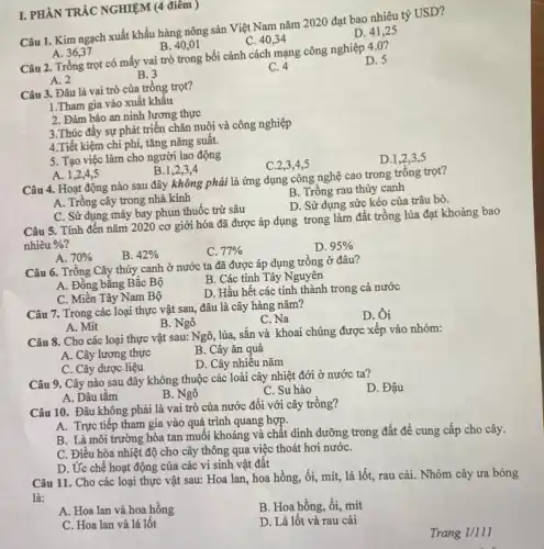 I. PHẦN TRÁC NGHIỆM (4 điêm )
Câu 1. Kim ngạch xuất khẩu hàng nông sản Việt Nam nǎm 2020 đạt bao nhiêu tỷ USD?
C. 40,34
D. 41,25
A. 36,37
B. 40,01
Câu 2. Trồng trọt có mấy vai trò trong bối cảnh cách mạng công nghiệp 4 .0 ?
D. 5
A. 2
B. 3
C. 4
Câu 3. Đâu là vai trò của trồng trọt?
1.Tham gia vào xuất khâu
2. Đảm bảo an ninh lương thực
3.Thúc đẩy sự phát triển chǎn nuôi và công nghiệp
4.Tiết kiệm chi phí, tǎng nǎng suất.
5. Tạo việc làm cho người lao động
C.2,3,4,5
D.1,2,35
A. 1,2,4,5
B.1,2,34
Câu 4. Hoạt động nào sau đây không phải là ứng dụng công nghệ cao trong trồng trọt?
A. Trồng cây trong nhà kính
B. Trồng rau thủy canh
D. Sử dụng sức kéo của trâu bò.
C. Sử dụng máy bay phun thuốc trừ sâu
Câu 5. Tính đến nǎm 2020 cơ giới hóa đã được áp dụng trong làm đất trồng lúa đạt khoảng bao
nhiêu % 
B. 42% 
C. 77% 
D. 95% 
A. 70% 
Câu 6. Trồng Cây thủy canh ở nước ta đã được áp dụng trồng ở đâu?
B. Các tinh Tây Nguyên
A. Đồng bằng Bắc Bộ
D. Hầu hết các tinh thành trong cả nước
C. Miền Tây Nam Bộ
Câu 7. Trong các loại thực vật sau,đâu là cây hàng nǎm?
D. Ôi
B. Ngô
C. Na
A. Mit
Câu 8. Cho các loại thực vật sau:Ngô, lúa, sắn và khoai chúng được xếp vào nhóm:
A. Cây lương thực
B. Cây ǎn quả
C. Cây được liệu
D. Cây nhiêu nǎm
Câu 9. Cây nào sau đây không thuộc các loài cây nhiệt đới ở nước ta?
D. Đậu
A. Dâu tǎm
B. Ngô
C. Su hào
Câu 10. Đâu không phải là vai trò của nước đối với cây trông?
A. Trực tiếp tham gia vào quá trình quang hợp.
B. Là môi trường hòa tan muối khoáng và chất dinh dưỡng trong đất đề cung cấp cho cây.
C. Điều hòa nhiệt độ cho cây thông qua việc thoát hơi nướC.
D. Ứ'c chế hoạt động của các vi sinh vật đất
Câu 11. Cho các loại thực vật sau:Hoa lan, hoa hồng,ổi, mít, lá lốt,rau cải. Nhóm cây ưa bóng
là:
A. Hoa lan và hoa hồng
B. Hoa hồng, ổi,mít
C. Hoa lan và lá lốt
D. Lá lốt và rau cải
Trang 1/111